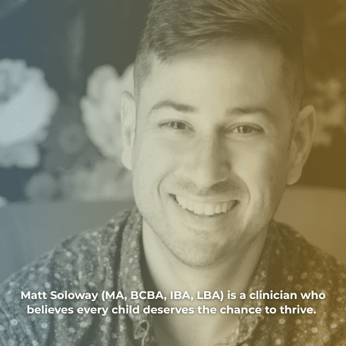 Matt Soloway (MA, BCBA, IBA, LBA) is a clinician who believes every child deserves the chance to thrive. 